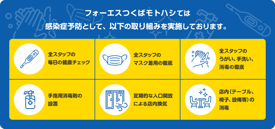 フォーエスつくばモトハシでは感染症予防として、以下の取り組みを実施しております。全スタッフの毎日の健康チェック。全スタッフのマスク着用の徹底。全スタッフのうがい、手洗い、消毒の徹底。手指用消毒剤の設置。定期的な入口開放による店内換気。店内（テーブル、椅子、設備等）の除菌消毒